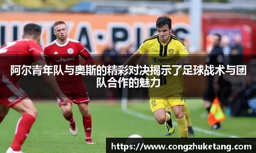 阿尔青年队与奥斯的精彩对决揭示了足球战术与团队合作的魅力