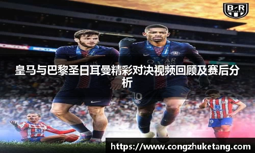 皇马与巴黎圣日耳曼精彩对决视频回顾及赛后分析